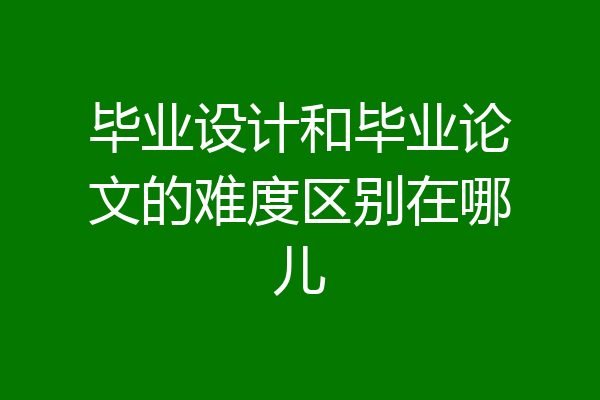 毕业设计和毕业论文的难度区别在哪儿
