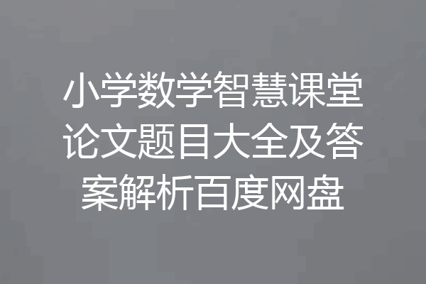 小学数学智慧课堂论文题目大全及答案解析百度网盘