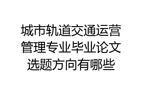 城市轨道交通运营管理专业毕业论文选题方向有哪些
