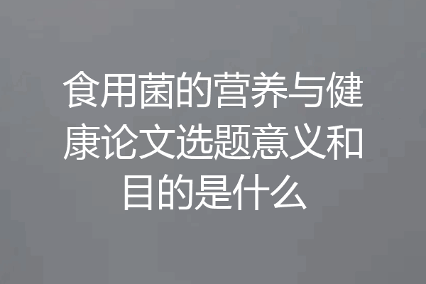 食用菌的营养与健康论文选题意义和目的是什么