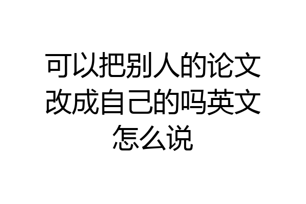 可以把别人的论文改成自己的吗英文怎么说