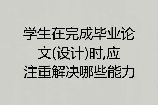 学生在完成毕业论文(设计)时,应注重解决哪些能力