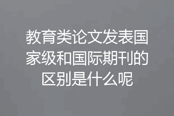 教育类论文发表国家级和国际期刊的区别是什么呢