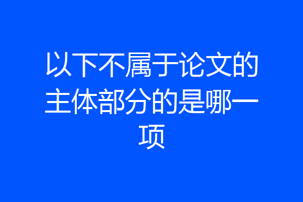 以下不属于论文的主体部分的是哪一项