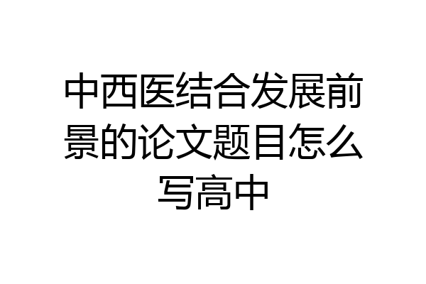 中西医结合发展前景的论文题目怎么写高中