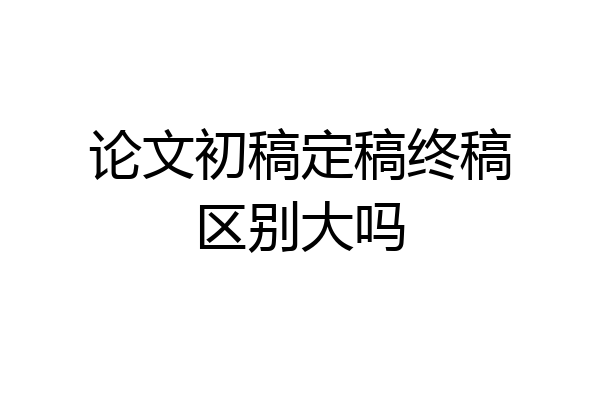 论文初稿定稿终稿区别大吗