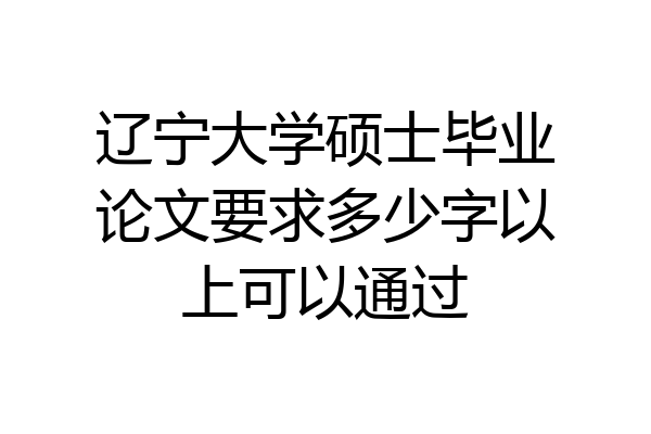 辽宁大学硕士毕业论文要求多少字以上可以通过