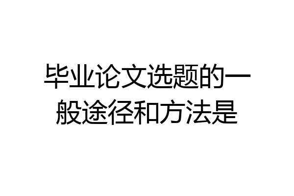 毕业论文选题的一般途径和方法是