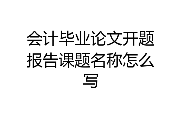 会计毕业论文开题报告课题名称怎么写