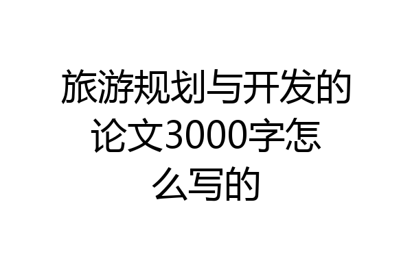 旅游规划与开发的论文3000字怎么写的