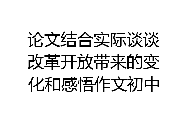 论文结合实际谈谈改革开放带来的变化和感悟作文初中