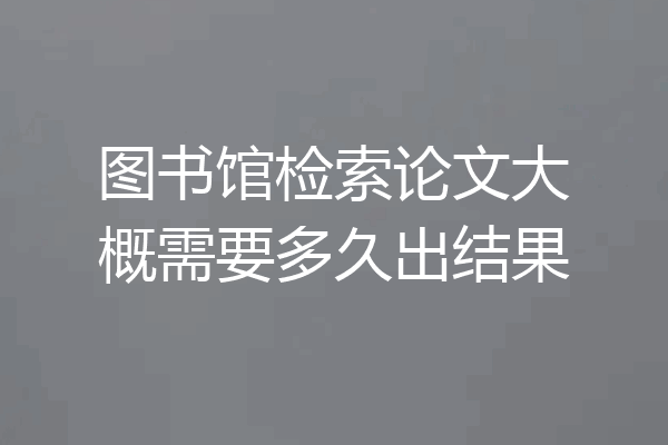 图书馆检索论文大概需要多久出结果