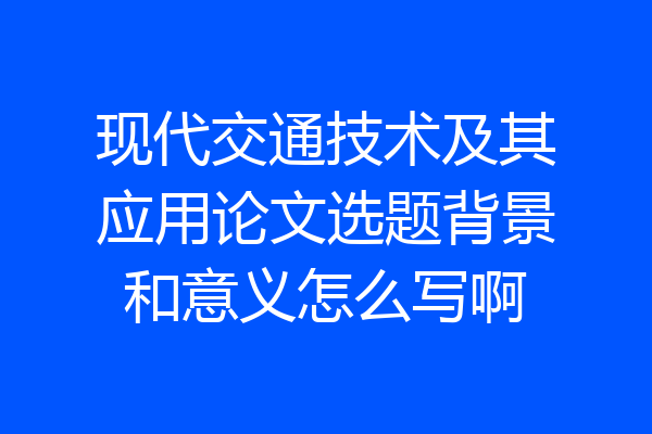 现代交通技术及其应用论文选题背景和意义怎么写啊
