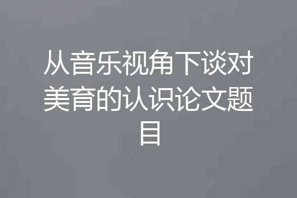 从音乐视角下谈对美育的认识论文题目
