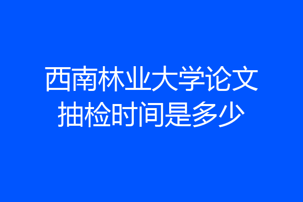 西南林业大学论文抽检时间是多少