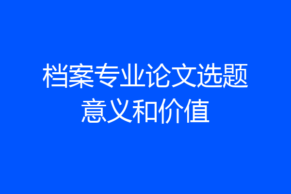 档案专业论文选题意义和价值