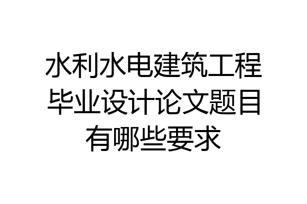 水利水电建筑工程毕业设计论文题目有哪些要求