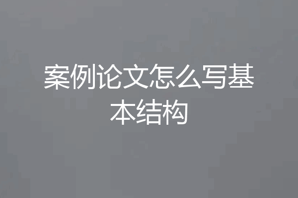 案例论文怎么写基本结构