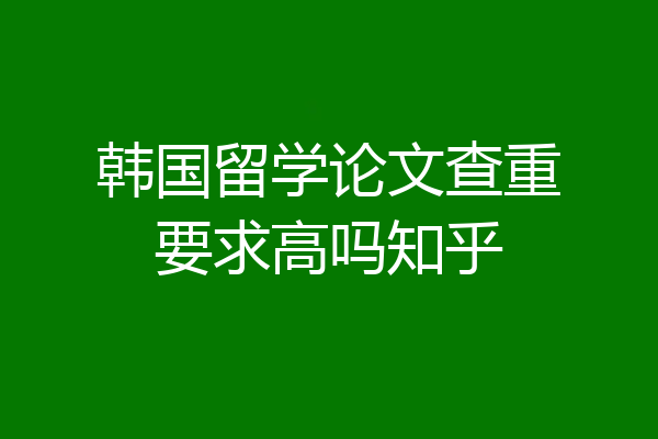 韩国留学论文查重要求高吗知乎