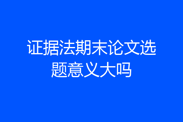 证据法期末论文选题意义大吗