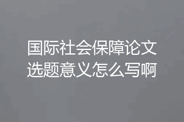 国际社会保障论文选题意义怎么写啊