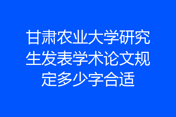 甘肃农业大学研究生发表学术论文规定多少字合适