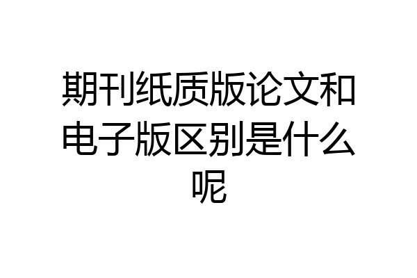 期刊纸质版论文和电子版区别是什么呢