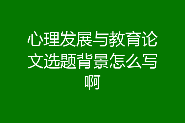 心理发展与教育论文选题背景怎么写啊