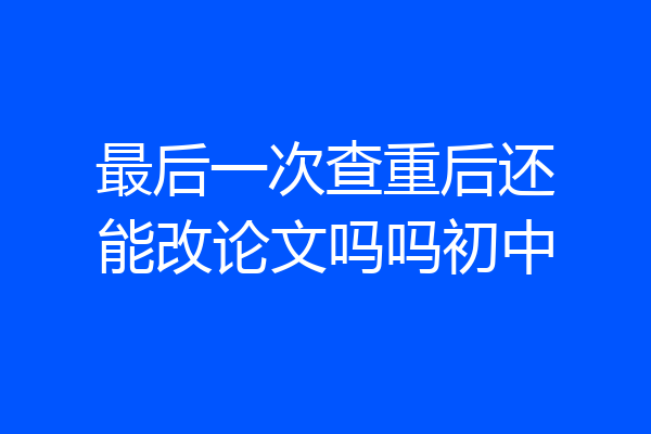 最后一次查重后还能改论文吗吗初中