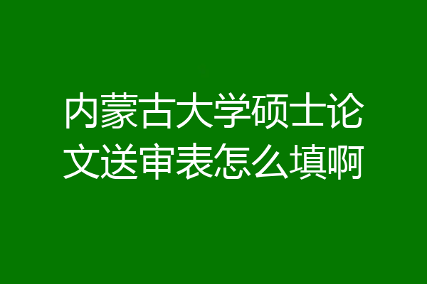 内蒙古大学硕士论文送审表怎么填啊