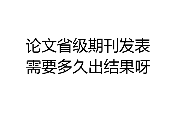 论文省级期刊发表需要多久出结果呀