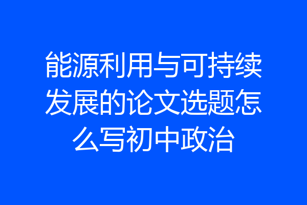 能源利用与可持续发展的论文选题怎么写初中政治