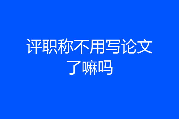 评职称不用写论文了嘛吗
