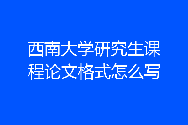 西南大学研究生课程论文格式怎么写