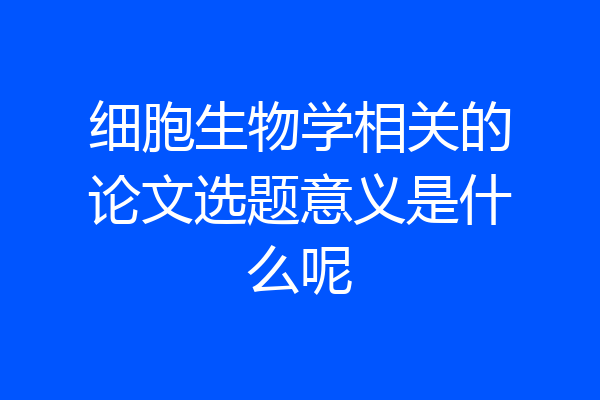 细胞生物学相关的论文选题意义是什么呢