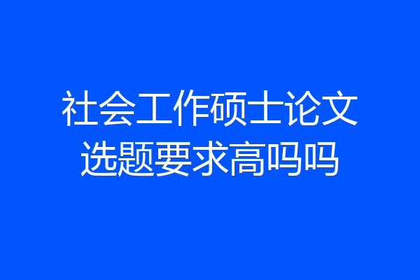社会工作硕士论文选题要求高吗吗