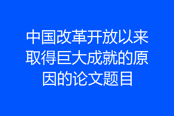 中国改革开放以来取得巨大成就的原因的论文题目