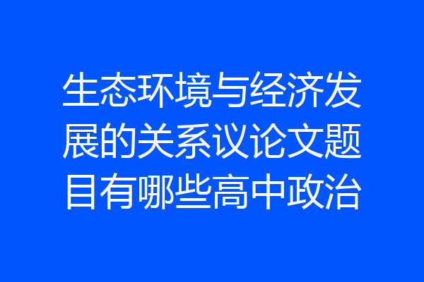 生态环境与经济发展的关系议论文题目有哪些高中政治