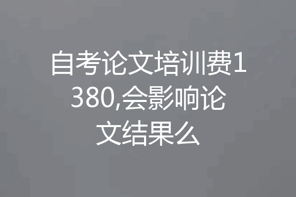 自考论文培训费1380,会影响论文结果么