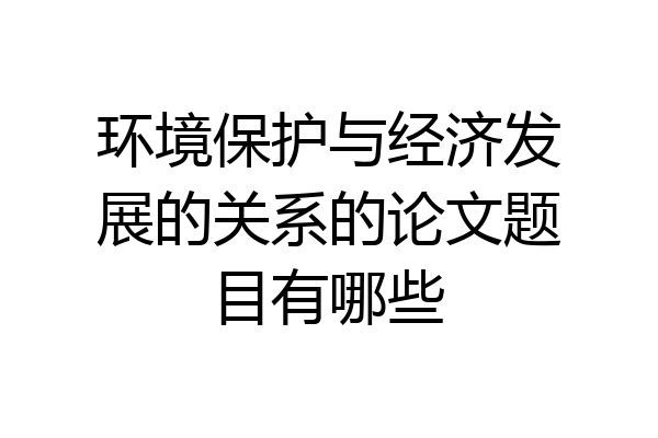 环境保护与经济发展的关系的论文题目有哪些