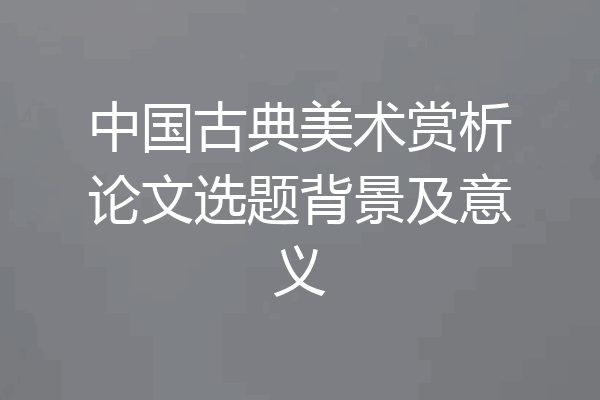 中国古典美术赏析论文选题背景及意义