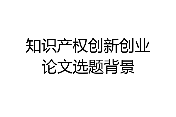 知识产权创新创业论文选题背景
