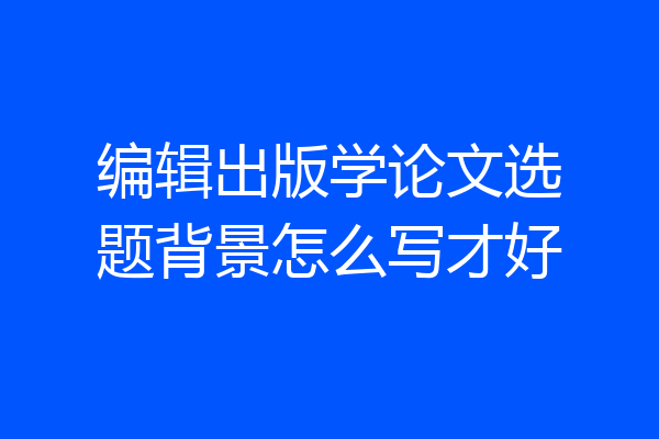 编辑出版学论文选题背景怎么写才好
