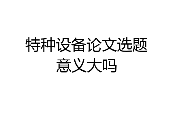 特种设备论文选题意义大吗