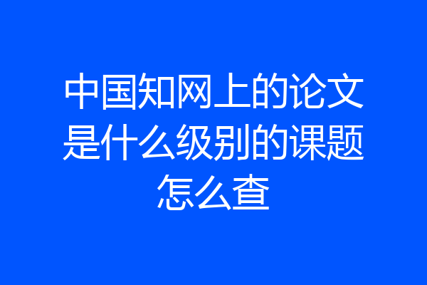 中国知网上的论文是什么级别的课题怎么查