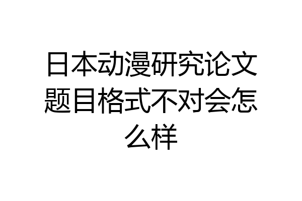 日本动漫研究论文题目格式不对会怎么样