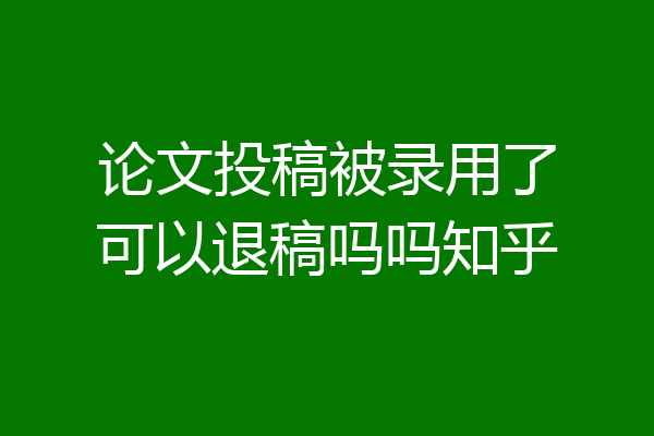 论文投稿被录用了可以退稿吗吗知乎