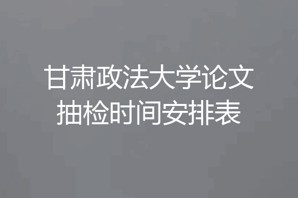 甘肃政法大学论文抽检时间安排表