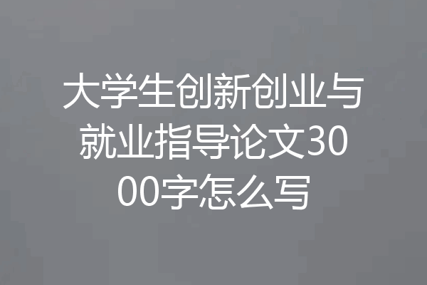 大学生创新创业与就业指导论文3000字怎么写