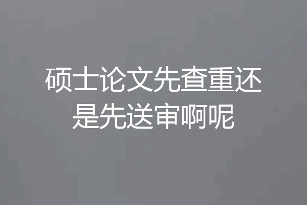 硕士论文先查重还是先送审啊呢